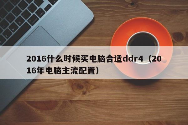 2016什么时候买电脑合适ddr4（2016年电脑主流配置）