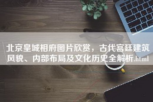 北京皇城相府图片欣赏，古代宫廷建筑风貌、内部布局及文化历史全解析.html