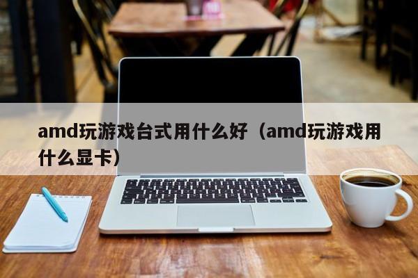 amd玩游戏台式用什么好（amd玩游戏用什么显卡）