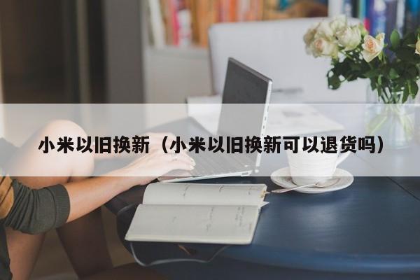 小米以旧换新（小米以旧换新可以退货吗）